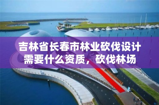 吉林省长春市林业砍伐设计需要什么资质，砍伐林场