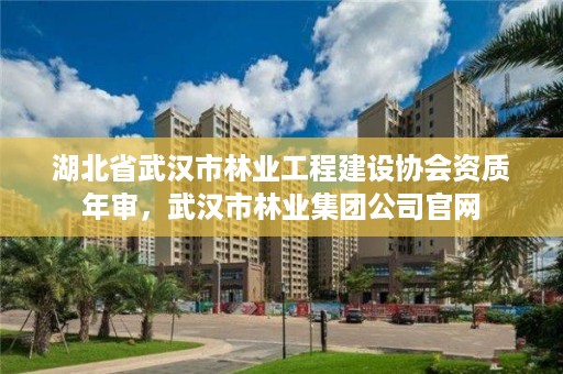 湖北省武汉市林业工程建设协会资质年审，武汉市林业集团公司官网