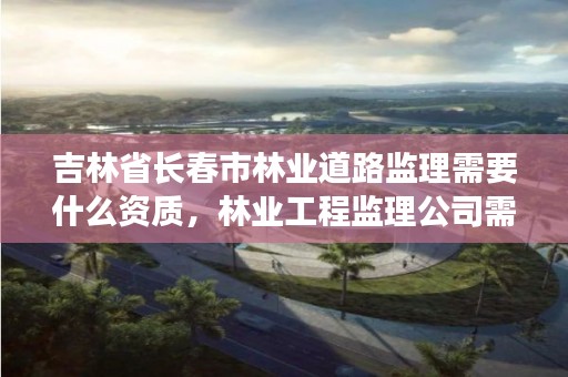 吉林省长春市林业道路监理需要什么资质，林业工程监理公司需要啥证