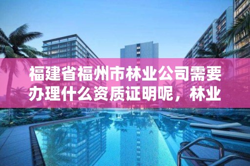 福建省福州市林业公司需要办理什么资质证明呢，林业工程资质在哪办