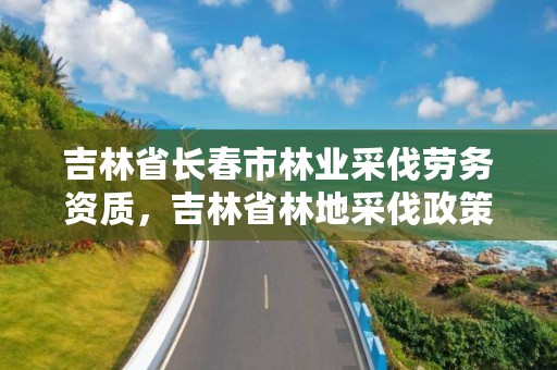 吉林省长春市林业采伐劳务资质，吉林省林地采伐政策