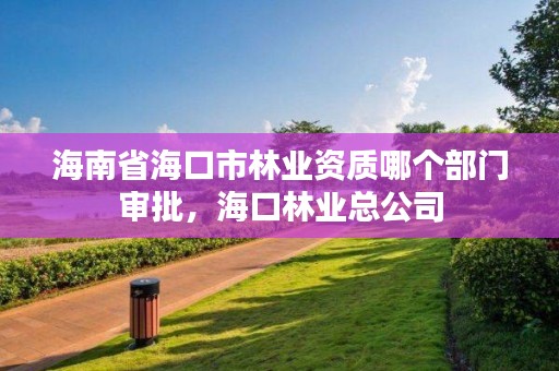 海南省海口市林业资质哪个部门审批，海口林业总公司