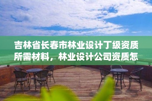 吉林省长春市林业设计丁级资质所需材料，林业设计公司资质怎么办