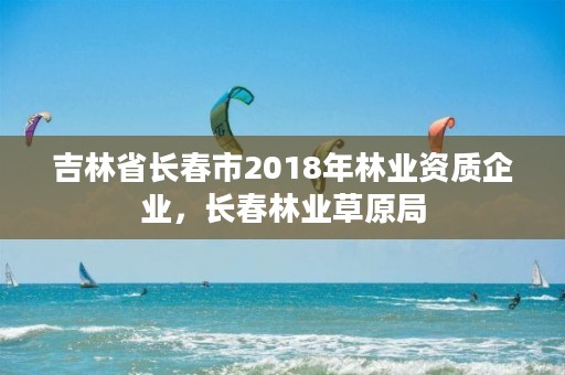 吉林省长春市2018年林业资质企业，长春林业草原局