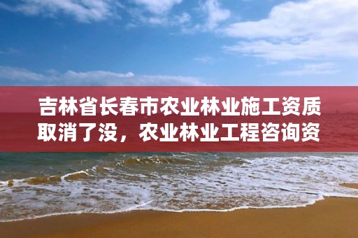 吉林省长春市农业林业施工资质取消了没，农业林业工程咨询资质