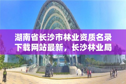 湖南省长沙市林业资质名录下载网站最新，长沙林业局官网