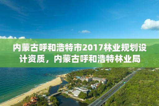 内蒙古呼和浩特市2017林业规划设计资质，内蒙古呼和浩特林业局