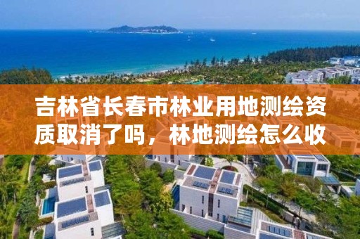 吉林省长春市林业用地测绘资质取消了吗，林地测绘怎么收费