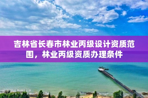 吉林省长春市林业丙级设计资质范围，林业丙级资质办理条件