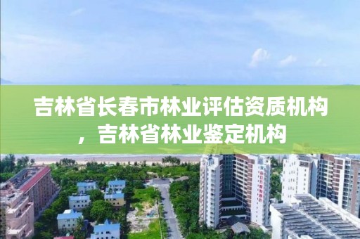 吉林省长春市林业评估资质机构，吉林省林业鉴定机构