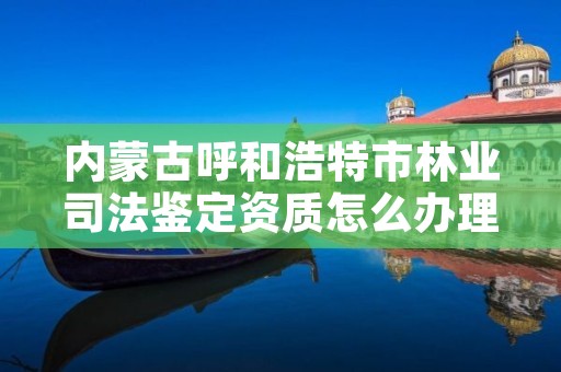 内蒙古呼和浩特市林业司法鉴定资质怎么办理，林业司法鉴定资质管理办法