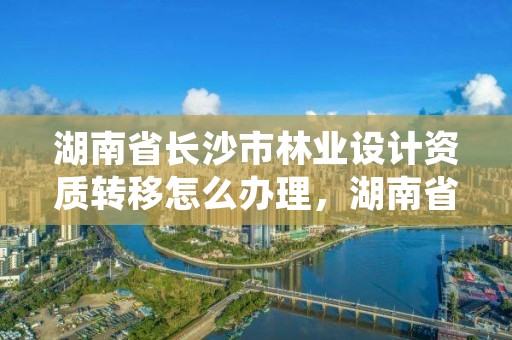 湖南省长沙市林业设计资质转移怎么办理，湖南省林业规划勘察设计总院