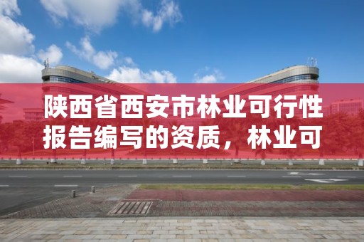 陕西省西安市林业可行性报告编写的资质，林业可行性研究报告需要什么资质