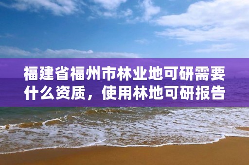 福建省福州市林业地可研需要什么资质，使用林地可研报告编制单位资质要求