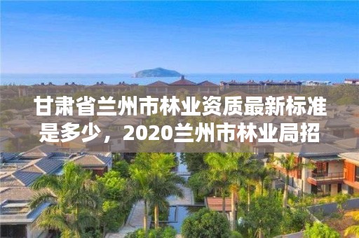 甘肃省兰州市林业资质最新标准是多少，2020兰州市林业局招聘公告