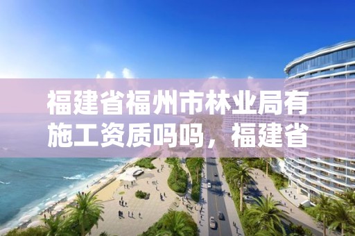 福建省福州市林业局有施工资质吗吗，福建省林业局工资待遇