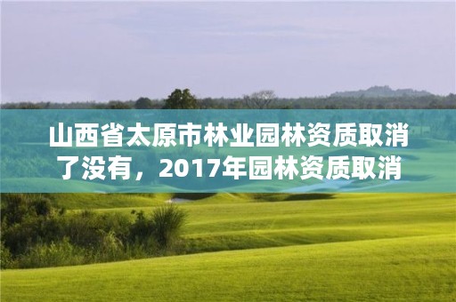 山西省太原市林业园林资质取消了没有，2017年园林资质取消