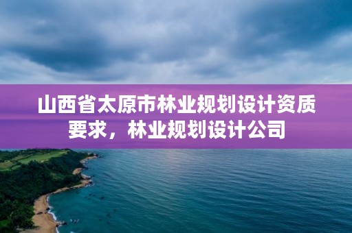 山西省太原市林业规划设计资质要求，林业规划设计公司