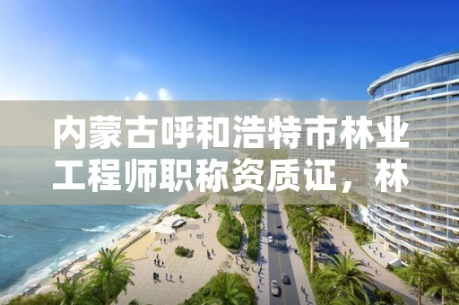 内蒙古呼和浩特市林业工程师职称资质证，林业工程师职称考试