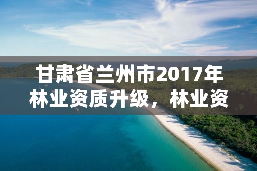 甘肃省兰州市2017年林业资质升级，林业资质管理办法