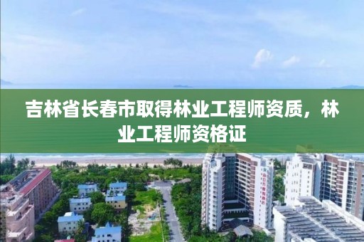 吉林省长春市取得林业工程师资质，林业工程师资格证