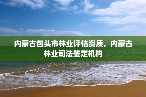 内蒙古包头市林业评估资质，内蒙古林业司法鉴定机构