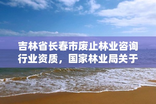 吉林省长春市废止林业咨询行业资质，国家林业局关于废止林业资质