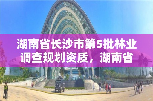 湖南省长沙市第5批林业调查规划资质，湖南省林业调查规划院