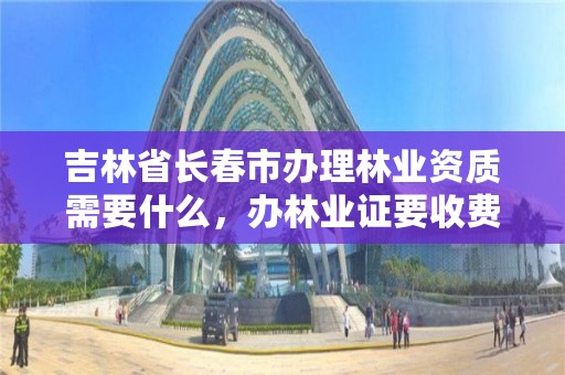 吉林省长春市办理林业资质需要什么，办林业证要收费吗