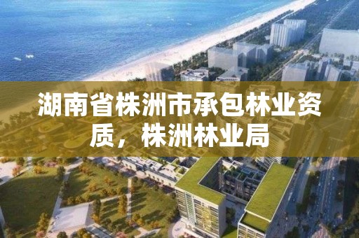 湖南省株洲市承包林业资质，株洲林业局