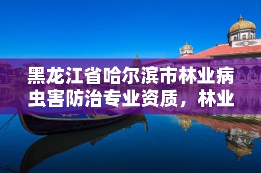 黑龙江省哈尔滨市林业病虫害防治专业资质，林业病虫害防治资质审批权限