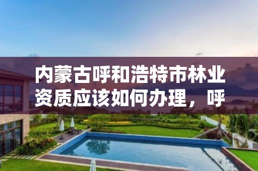 内蒙古呼和浩特市林业资质应该如何办理，呼和浩特市林业局电话号码