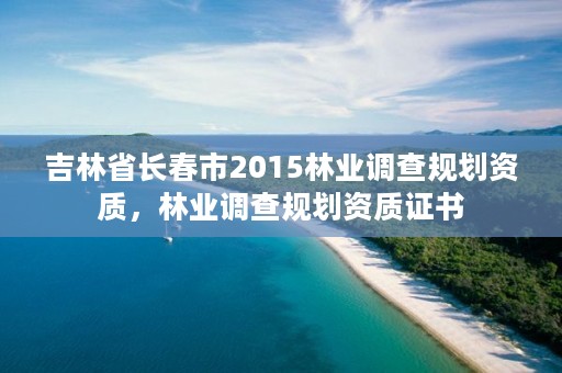 吉林省长春市2015林业调查规划资质，林业调查规划资质证书