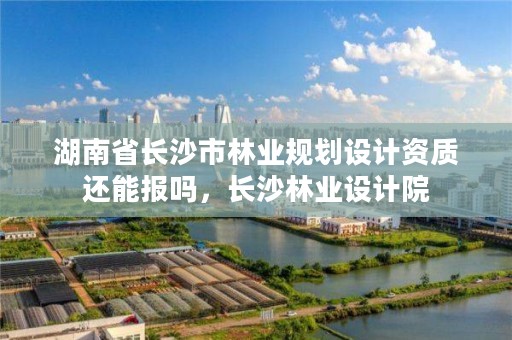 湖南省长沙市林业规划设计资质还能报吗，长沙林业设计院