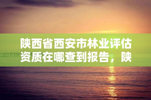 陕西省西安市林业评估资质在哪查到报告，陕西省西安市林业评估资质在哪查到报告呢