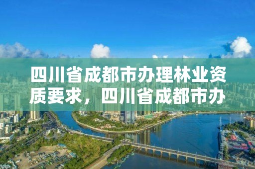 四川省成都市办理林业资质要求，四川省成都市办理林业资质要求有哪些