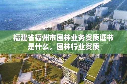 福建省福州市园林业务资质证书是什么，园林行业资质