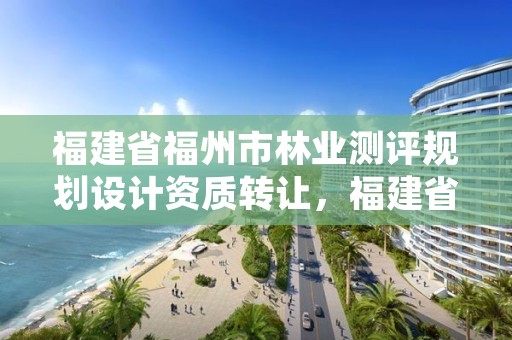 福建省福州市林业测评规划设计资质转让，福建省福州市林业测评规划设计资质转让公司