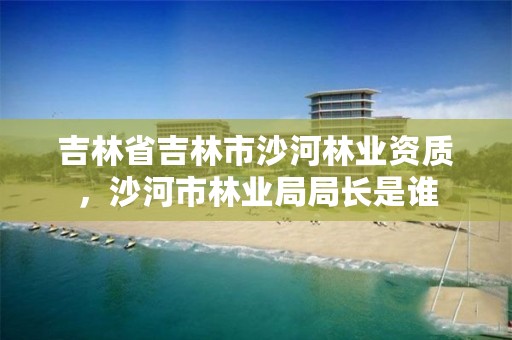 吉林省吉林市沙河林业资质，沙河市林业局局长是谁