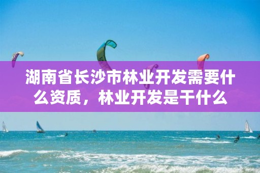 湖南省长沙市林业开发需要什么资质，林业开发是干什么