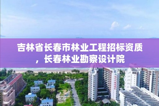 吉林省长春市林业工程招标资质，长春林业勘察设计院