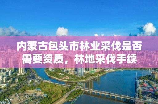 内蒙古包头市林业采伐是否需要资质，林地采伐手续