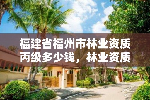 福建省福州市林业资质丙级多少钱，林业资质证书丙级