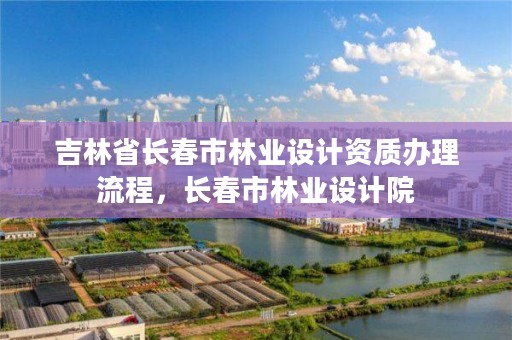 吉林省长春市林业设计资质办理流程，长春市林业设计院