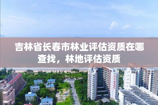 吉林省长春市林业评估资质在哪查找，林地评估资质