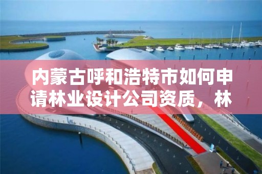 内蒙古呼和浩特市如何申请林业设计公司资质，林业设计公司资质怎么办