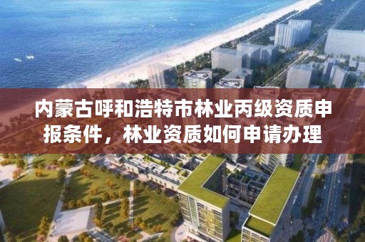 内蒙古呼和浩特市林业丙级资质申报条件，林业资质如何申请办理