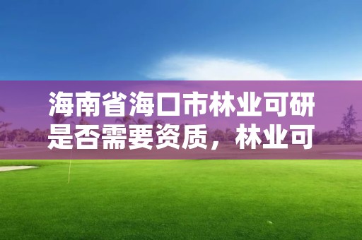 海南省海口市林业可研是否需要资质，林业可行性研究报告需要什么资质