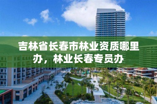 吉林省长春市林业资质哪里办，林业长春专员办