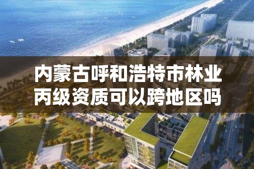 内蒙古呼和浩特市林业丙级资质可以跨地区吗，林业资质证书丙级